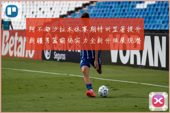 阿不都沙拉木休赛期特训显著提升新疆男篮前场实力全新升级展现潜力