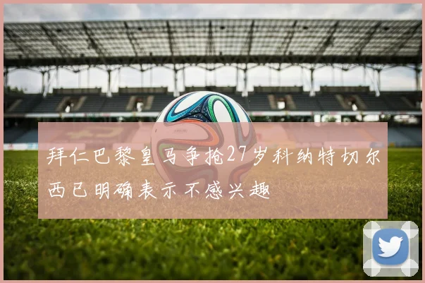 拜仁巴黎皇马争抢27岁科纳特切尔西已明确表示不感兴趣