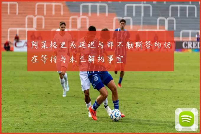 阿莱格里或延迟与那不勒斯签约仍在等待与米兰解约事宜