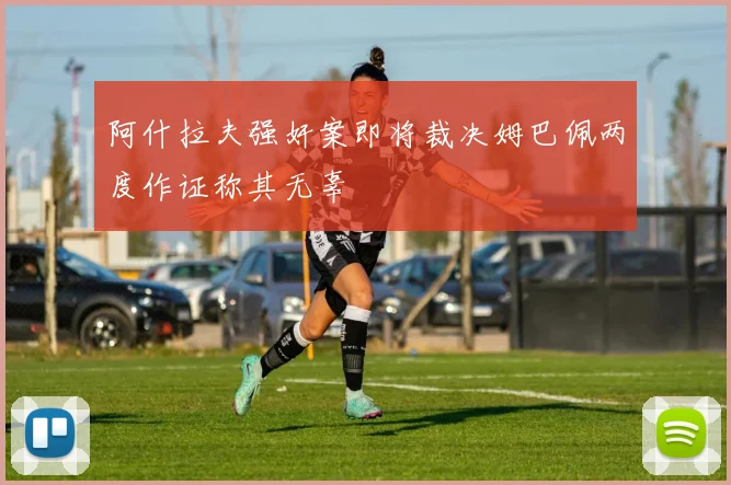 阿什拉夫强奸案即将裁决姆巴佩两度作证称其无辜