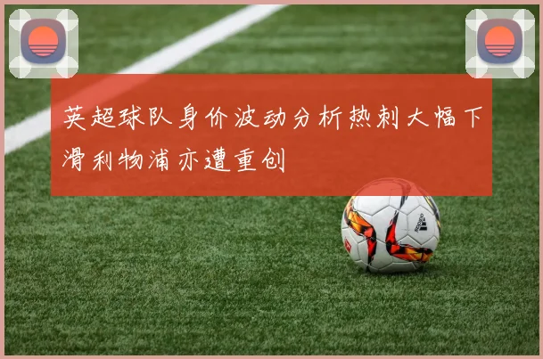英超球队身价波动分析热刺大幅下滑利物浦亦遭重创