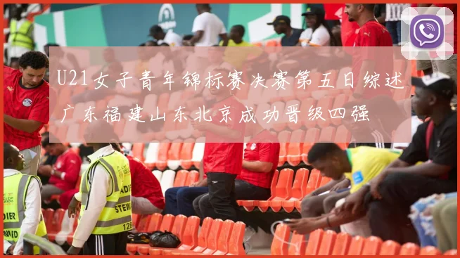 U21女子青年锦标赛决赛第五日综述广东福建山东北京成功晋级四强
