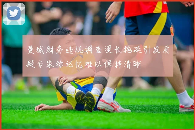 曼城财务违规调查漫长拖延引发质疑专家称记忆难以保持清晰