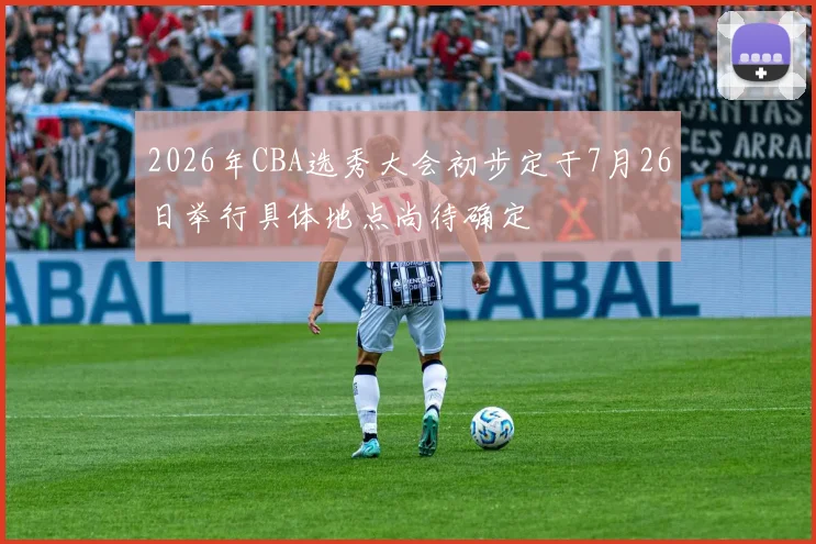 2026年CBA选秀大会初步定于7月26日举行具体地点尚待确定