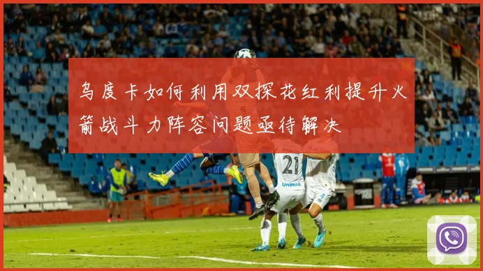 乌度卡如何利用双探花红利提升火箭战斗力阵容问题亟待解决
