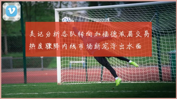 美记分析各队转向加福德浓眉交易热度骤降内线市场新宠浮出水面