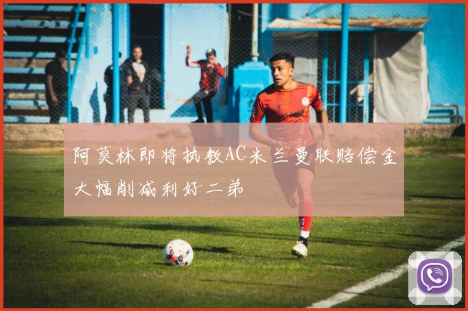 阿莫林即将执教AC米兰曼联赔偿金大幅削减利好二弟