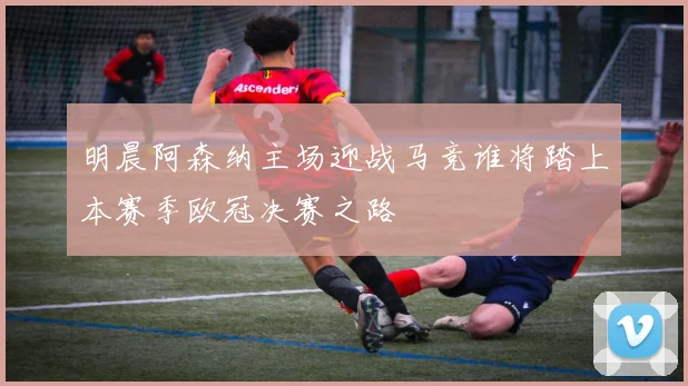 明晨阿森纳主场迎战马竞谁将踏上本赛季欧冠决赛之路