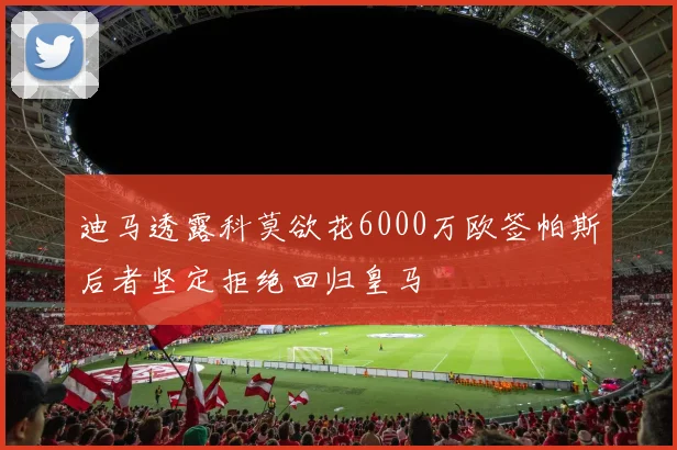 迪马透露科莫欲花6000万欧签帕斯后者坚定拒绝回归皇马