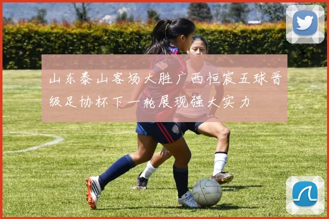 山东泰山客场大胜广西恒宸五球晋级足协杯下一轮展现强大实力