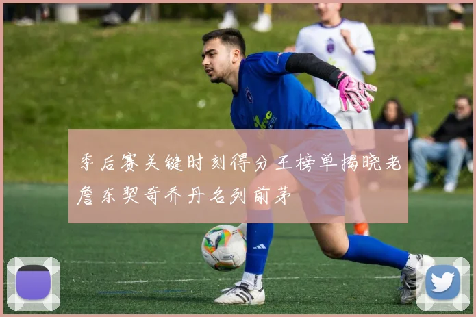 季后赛关键时刻得分王榜单揭晓老詹东契奇乔丹名列前茅