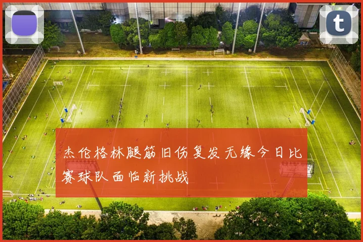 杰伦格林腿筋旧伤复发无缘今日比赛球队面临新挑战