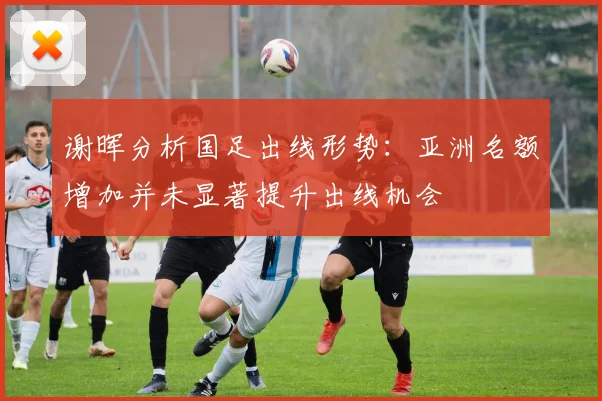 谢晖分析国足出线形势：亚洲名额增加并未显著提升出线机会
