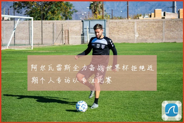 阿尔瓦雷斯全力备战世界杯拒绝近期个人专访以专注比赛