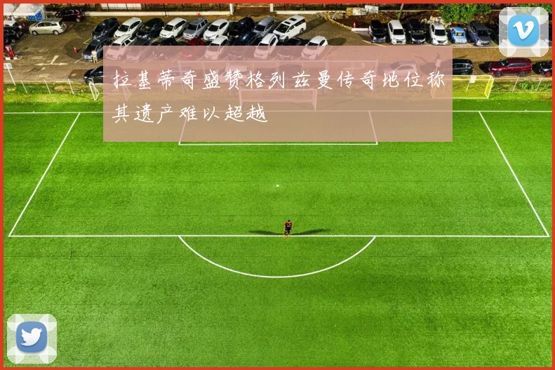 拉基蒂奇盛赞格列兹曼传奇地位称其遗产难以超越
