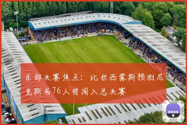 东部决赛焦点：比尔西蒙斯预测尼克斯或76人将闯入总决赛